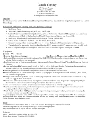 3710 Quincy Avenue
Ogden, Utah 84403
Work Phone: 801-866-1400
Cell Phone: 801-643-1317
E-mail: pam@kiermanagement.com
Objective
To obtain a position within the Subsidized housing arena and to expand my expertise in property management and Section
8 knowledge
Education, Certifications,Training, and Other specialized knowledge
 Real Estate Agent
 Section 42 Tax Credit Training and proficiency certification
 Section 8 occupancy and continuing education, Certified Professional of Section 8 Management and Occupancy
 Administration of Mark to Market, Section 236 with Excess Income Reports, and Section 202.
 Leadership training from John Maxwell and the team at General Electric (GE)
 Served on the board of the Northern Utah Apartment Association
 Extensive training in Fair Housing and Section 504- wrote the Section 504 transition plan for 50 properties.
 Trained all staff in accounting functions, Fair Housing, HUD regulations, OSHA updates etc. on a monthly basis
 One of only two compliance managers in the state of Utah to receive a Superior ranking on an MOR
Employment
January 1991—Present
Regional Compliance Manager Kier Property Management and Real Estate LLC
 Enforce and have complete working knowledge of the HUD 4350.3 handbook, keeping up to date on any changes and
relaying the information to my personnel.
 Proficient in the use of Yardi Voyager Property Management Software, Microsoft Excel, Word, Publisher, and Outlook
Express.
 Prepare and submit HAP vouchers each month to CMS as well as the Ogden Housing Authority and working closely
with each agency in any issues regarding tenant recertification and HAP changes.
 Monitor apartment vacancies and assuring a timely turnover of units to maximize revenue.
 Immediate supervisor of a staff consisting of thirteen (13) employees working with Section 8, Section 42, Mod Rehab,
and conventional programs.
 Hiring of staff within my portfolio as well as employing disciplinary action when needed. Oversee all functions of my
staff, and support them in all aspects.
 Process lease terminations and evictions in compliance with state and local laws. Responsible for preparing all legal
documentation for evictions and appearing in court with the corporate attorney.
 Assist and communicate with the maintenance department in all aspects as related to my portfolio.
 Submit reserve for replacement, conduct site inspections, preparation for various inspections and audits, property
budgets, and any other assignments as needed.
 Work closely with vendors, HUD personnel, Housing Authority personnel, co-workers, and residents providing the
utmost in customer service and satisfaction.
I began my property management career in 1991 as a site manager and was promoted to my current position in 1996. As a site manager I
processed tenant Initial, Interim, and Annual Recertification, and dealt with the many duties and requirements of direct site management.
Further details can be provided upon request.
Skills
Great interpersonal skills and the ability to adapt to any situation. Even tempered and customer oriented.
Excellent computer skills with working knowledge of several software programs.
Very organized and able to stay on task until a project is complete.
References
Steven J. Kauffman, Attorney at Law, 801-394-5526
Denise Tree, Assistant Controller, 801-866-1422
Pamela Tomney
 