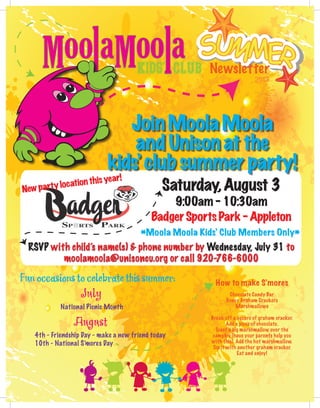 2013
Newsletter
Saturday,August 3
9:00am-10:30am
BadgerSportsPark-Appleton
*Moola Moola Kids’ Club Members Only*
RSVP with child’s name(s) & phone number by Wednesday, July 31 to
moolamoola@unisoncu.org or call 920-766-6000
Newpartylocationthisyear!
Funoccasionstocelebratethissummer:
July
August
National Picnic Month
4th - Friendship Day - make a new friend today
10th - National S’mores Day
How to make S’mores
Chocolate Candy Bar
Honey Graham Crackers
Marshmallows
Break off a square of graham cracker.
Add a piece of chocolate.
Toast a big marshmallow over the
campfire (have your parents help you
with this). Add the hot marshmallow.
Top it with another graham cracker.
Eat and enjoy!
JoinMoolaMoola
andUnisonatthe
kids’clubsummerparty!
 