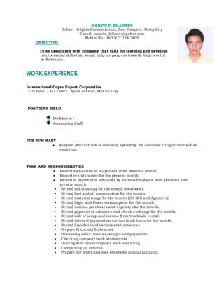 MERVIN P. BILLONES
Golden Heights Condominium, San Joaquin , Pasig City
E-mail: mervin_billones@yahoo.com
Mobile No.: +63 927 154 3805
OBJECTIVE:
To be associated with company that calls for learning and develops
Interpersonal skills that would help me progress towards high level of
performance.
WORK EXPERIENCE
International Copra Export Corporation
27th Floor, LKG Tower , Ayala Avenue, Makati City
POSITIONS HELD
Bookkeeper
Accounting Staff
JOB SUMMARY
 Keep an official track of company spending for accurate filing accounts of all
outgoings.
TASK AND RESPONSIBILITIES
 Record application of output-vat from previous month.
 Record rental income for the present month.
 Record of payment of advances by various Employee from previous and
present month.
 Record toll crushing for the month (local sale).
 Record fuel and oil consumption for the month.
 Record material usage for the month (Oil Mill and Agencies)
 Record Light and Power consumption for the month.
 Record various purchases and expenses for the month.
 Record payment of advances and check exchange for the month.
 Record sale of scrap and income from trucksale rental.
 Record interest payment on various bank loans for the month.
 Record liquidation of various cash advances.
 Prepare Financial Statement.
 Processing sales invoices,receipts and payments.
 Checking company bank statements.
 Dealing with financial paper work and filing.
 Completing vat returns.
 Prepare the profit and loss sheets for annual accounts.
 