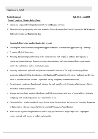 Experience in Detail
Senior Engineer Feb 2012 – Oct 2015
Qatar Petroleum District, Doha, Qatar
 Senior site Engineer for site production in Civil and Façade Services.
 After successfully completing structural works for Tower-9 &worked as Façade Engineer for UCW system,
External Screens and Terracotta tiles.
Responsibilities being handled during this project
 Ensuring that work is carried out as per the approved Method Statement and approved Shop Drawings.
 Preparing Method Statements.
 Assisting Resident engineer to verify all the variation done with respect to updated drawings and to
contractual tender drawings. Regular meeting with consultants and other concerned subcontractors to
resolve the technical as well as contractual issues.
 Imposing a systematic approach and process for smooth execution of the projects through guidance,
monitoring and controlling. Coordination with Technical Department to sort out any technical and drawing
issues. Coordination with Methods Department for any Temporary works related issues.
 Arranging and conducting Task Launch Meeting for each specific work. Ensuring effective and efficient
production within set timescales.
 Manage and coordinate work of subordinates and Sub-contractors within area of responsibility. Seriously
complying with Safety regulations and requirements at site.
 Direct or indirect involvement in all inspections with the Structural and Architectural Consultant, Inspection
of Temporary works and issuing Permits to Load and Unload,MEP coordination
 Motivate and organize site personnel to achieve high performance of project objectives, keeping the
project on track with respect to budget and schedule.
 