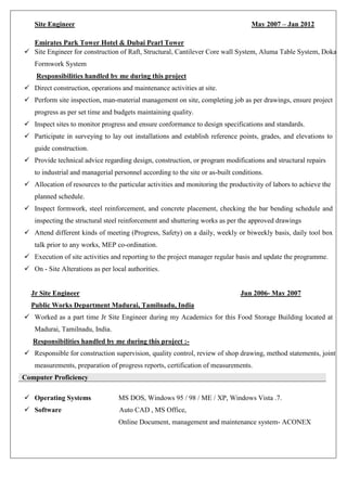 Site Engineer May 2007 – Jan 2012
Emirates Park Tower Hotel & Dubai Pearl Tower
 Site Engineer for construction of Raft, Structural, Cantilever Core wall System, Aluma Table System, Doka
Formwork System
Responsibilities handled by me during this project
 Direct construction, operations and maintenance activities at site.
 Perform site inspection, man-material management on site, completing job as per drawings, ensure project
progress as per set time and budgets maintaining quality.
 Inspect sites to monitor progress and ensure conformance to design specifications and standards.
 Participate in surveying to lay out installations and establish reference points, grades, and elevations to
guide construction.
 Provide technical advice regarding design, construction, or program modifications and structural repairs
to industrial and managerial personnel according to the site or as-built conditions.
 Allocation of resources to the particular activities and monitoring the productivity of labors to achieve the
planned schedule.
 Inspect formwork, steel reinforcement, and concrete placement, checking the bar bending schedule and
inspecting the structural steel reinforcement and shuttering works as per the approved drawings
 Attend different kinds of meeting (Progress, Safety) on a daily, weekly or biweekly basis, daily tool box
talk prior to any works, MEP co-ordination.
 Execution of site activities and reporting to the project manager regular basis and update the programme.
 On - Site Alterations as per local authorities.
Jr Site Engineer Jun 2006- May 2007
Public Works Department Madurai, Tamilnadu, India
 Worked as a part time Jr Site Engineer during my Academics for this Food Storage Building located at
Madurai, Tamilnadu, India.
Responsibilities handled by me during this project :-
 Responsible for construction supervision, quality control, review of shop drawing, method statements, joint
measurements, preparation of progress reports, certification of measurements.
Computer Proficiency
 Operating Systems MS DOS, Windows 95 / 98 / ME / XP, Windows Vista .7.
 Software Auto CAD , MS Office,
Online Document, management and maintenance system- ACONEX
 