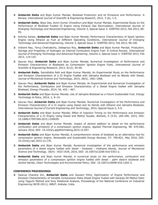  Ambarish Datta and Bijan Kumar Mandal, Biodiesel Production and its Emissions and Performance: A
Review, International Journal of Scientific & Engineering Research, 2012, 3 (6), 1-5.
 Ambarish Datta, Bijoy Das, Achin Kumar Chowdhuri and Bijan Kumar Mandal, Experimental Study on the
Performance of Biodiesel Fuelled CI Engine Using Exhaust Gas Recirculation, International Journal of
Emerging Technology and Advanced Engineering, Volume 3, Special Issue 3: ICERTSD 2013, Feb 2013, 89-
95.
 Achinta Sarkar, Ambarish Datta and Bijan Kumar Mandal, Performance Characteristics of Spark Ignition
Engine Using Ethanol as Fuel at Different Operating Conditions, International Journal of Emerging
Technology and Advanced Engineering, Volume 3, Special Issue 3: ICERTSD 2013, Feb 2013, 96-100.
 Indranil Ray, Tanuj Chakraborty, Debapriya Roy, Ambarish Datta and Bijan Kumar Mandal, Production,
Storage and Properties of Hydrogen as Internal Combustion Engine Fuel: A Critical Review, International
Journal of Emerging Technology and Advanced Engineering, Volume 3, Special Issue 3: ICERTSD 2013, Feb
2013, 119-125.
 Gaurav Paul, Ambarish Datta and Bijan Kumar Mandal, Numerical Investigation of Performance and
Emission Characteristics of Biodiesels as Compression Ignition Engine Fuels, International Journal of
Scientific & Engineering Research, 2013, 4(12), 44-48.
 Ambarish Datta, Samidhdha Palit and Bijan Kumar Mandal, An Experimental Study on the Performance
and Emission Characteristics of a CI Engine Fuelled with Jatropha Biodiesel and its Blends with Diesel,
Journal of Mechanical Science and Technology, 2014, 28(5), 1961-1966.
 Gaurav Paul, Ambarish Datta and Bijan Kumar Mandal, An Experimental and Numerical Investigation of
the Performance, Combustion and Emission Characteristics of a Diesel Engine fuelled with Jatropha
Biodiesel, Energy Procedia, 2014, 54, 455 – 467.
 Ambarish Datta and Bijan Kumar Mandal, Use of Jatropha Biodiesel as a Future Sustainable Fuel, Energy
Technology & Policy, 2014, 1, 8–14.
 Gaurav Paul, Ambarish Datta and Bijan Kumar Mandal, Numerical Investigation of the Performance and
Emission Characteristics of a CI engine using Diesel and its blends with Ethanol and Jatropha Biodiesel,
International Journal of Current Engineering and Technology, 2014, Special Issue-3, 5-9.
 Ambarish Datta and Bijan Kumar Mandal, Effect of Injection Timing on the Performance and Emission
Characteristics of a CI Engine Using Diesel and Methyl Soyate, Biofuels, 6 (5-6): 283-290, 2015, DOI:
10.1080/17597269.2015.1100039.
 Ambarish Datta and Bijan Kumar Mandal, Impact of alcohol addition to diesel on the performance
combustion and emissions of a compression ignition engine, Applied Thermal Engineering, 98: 670-682,
January 2016, DOI: 10.1016/j.applthermaleng.2015.12.047.
 Ambarish Datta and Bijan Kumar Mandal, A comprehensive review of biodiesel as an alternative fuel for
compression ignition engine, Renewable and Sustainable Energy Reviews, 57: 799-821, May 2016, DOI:
10.1016/j.rser.2015.12.170.
 Ambarish Datta and Bijan Kumar Mandal, Numerical investigation of the performance and emission
parameters of a diesel engine fuelled with diesel - biodiesel - methanol blends, Journal of Mechanical
Science and Technology, 30(4): 1923-1929, 2016, DOI: 10.1007/s12206-016-0351-y.
 Ambarish Datta and Bijan Kumar Mandal, A numerical study on the performance, combustion and
emission parameters of a compression ignition engine fuelled with diesel - palm stearin biodiesel and
alcohol blends, Clean Technologies and Environmental Policy, DOI: 10.1007/s10098-016-1202-3.
CONFERENCE PROCEEDINGS
 Swarup Chandra Giri, Ambarish Datta and Goutam Pohit, Optimization of Engine Performance and
Emission Characteristics of Variable Compression Ratio Diesel Engine Fueled with Karanja Oil Methyl Ester
using Taguchi Method and Grey Relational Analysis, Proceedings of the National Conference on Industrial
Engineering (NCIE-2011), WBUT, Kolkata, India.
 
