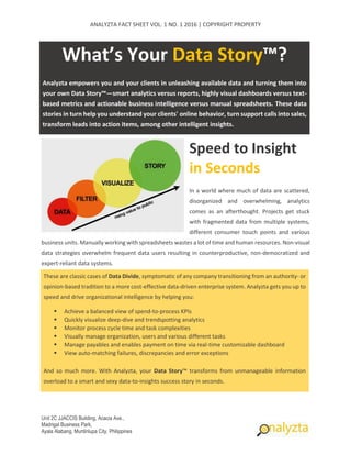 ANALYZTA FACT SHEET VOL. 1 NO. 1 2016 | COPYRIGHT PROPERTY
Unit 2C JJACCIS Building, Acacia Ave.,
Madrigal Business Park,
Ayala Alabang, Muntinlupa City, Philippines
What’s Your Data Story™?
Analyzta empowers you and your clients in unleashing available data and turning them into
your own Data Story™—smart analytics versus reports, highly visual dashboards versus text-
based metrics and actionable business intelligence versus manual spreadsheets. These data
stories in turn help you understand your clients' online behavior, turn support calls into sales,
transform leads into action items, among other intelligent insights.
Speed to Insight
in Seconds
In a world where much of data are scattered,
disorganized and overwhelming, analytics
comes as an afterthought. Projects get stuck
with fragmented data from multiple systems,
different consumer touch points and various
business units. Manually working with spreadsheets wastes a lot of time and human resources. Non-visual
data strategies overwhelm frequent data users resulting in counterproductive, non-democratized and
expert-reliant data systems.
These are classic cases of Data Divide, symptomatic of any company transitioning from an authority- or
opinion-based tradition to a more cost-effective data-driven enterprise system. Analyzta gets you up to
speed and drive organizational intelligence by helping you:
 Achieve a balanced view of spend-to-process KPIs
 Quickly visualize deep-dive and trendspotting analytics
 Monitor process cycle time and task complexities
 Visually manage organization, users and various different tasks
 Manage payables and enables payment on time via real-time customizable dashboard
 View auto-matching failures, discrepancies and error exceptions
And so much more. With Analyzta, your Data Story™ transforms from unmanageable information
overload to a smart and sexy data-to-insights success story in seconds.
 