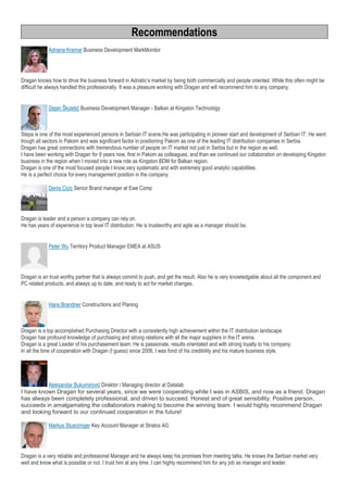 Recommendations
Adriana Kramar Business Development MarkMonitor
Dragan knows how to drive the business forward in Adriatic’s market by being both commercially and people oriented. While this often might be
difficult he always handled this professionally. It was a pleasure working with Dragan and will recommend him to any company.
Dejan Škuletić Business Development Manager - Balkan at Kingston Technology
Stepa is one of the most experienced persons in Serbian IT scene.He was participating in pioneer start and development of Serbian IT. He went
trough all sectors in Pakom and was significant factor in positioning Pakom as one of the leading IT distribution companies in Serbia.
Dragan has great connections with tremendous number of people on IT market not just in Serbia but in the region as well.
I have been working with Dragan for 9 years now, first in Pakom as colleagues, and than we continued our collaboration on developing Kingston
business in the region when I moved into a new role as Kingston BDM for Balkan region.
Dragan is one of the most focused people I know,very systematic and with extremely good analytic capabilities.
He is a perfect choice for every management position in the company.
Denis Cicic Senior Brand manager at Ewe Comp
Dragan is leader and a person a company can rely on.
He has years of experience in top level IT distribution. He is trustworthy and agile as a manager should be.
Peter Wu Territory Product Manager EMEA at ASUS
Dragan is an trust worthy partner that is always commit to push, and get the result. Also he is very knowledgable about all the component and
PC related products, and always up to date, and ready to act for market changes.
Hans Brandner Constructions and Planing
Dragan is a top accomplished Purchasing Director with a consistently high achievement within the IT distribution landscape.
Dragan has profound knowledge of purchasing and strong relations with all the major suppliers in the IT arena.
Dragan is a great Leader of his purchasement team. He is passionate, results orientated and with strong loyalty to his company.
In all the time of cooperation with Dragan (I guess) since 2006, I was fond of his credibility and his mature business style.
Aleksandar Bukumirović Direktor / Managing director at Datalab
I have known Dragan for several years, since we were cooperating while I was in ASBIS, and now as a friend. Dragan
has always been completely professional, and driven to succeed. Honest and of great sensibility. Positive person,
succeeds in amalgamating the collaborators making to become the winning team. I would highly recommend Dragan
and looking forward to our continued cooperation in the future!
Markus Stuerzinger Key Account Manager at Stratos AG
Dragan is a very reliable and professionel Manager and he always keep his promises from meeting talks. He knows the Serbian market very
well and know what is possible or not. I trust him at any time. I can highly recommend him for any job as manager and leader.
 