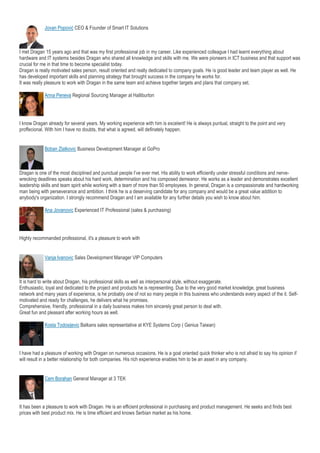 Jovan Popović CEO & Founder of Smart IT Solutions
I met Dragan 15 years ago and that was my first professional job in my career. Like experienced colleague I had learnt everything about
hardware and IT systems besides Dragan who shared all knowledge and skills with me. We were pioneers in ICT business and that support was
crucial for me in that time to become specialist today.
Dragan is really motivated sales person, result oriented and really dedicated to company goals. He is good leader and team player as well. He
has developed important skills and planning strategy that brought success in the company he works for.
It was really pleasure to work with Dragan in the same team and achieve together targets and plans that company set.
Anna Peneva Regional Sourcing Manager at Halliburton
I know Dragan already for several years. My working experience with him is excelent! He is always puntual, straight to the point and very
proffecional. With him I have no doubts, that what is agreed, will definately happen.
Boban Zlatkovic Business Development Manager at GoPro
Dragan is one of the most disciplined and punctual people I’ve ever met. His ability to work efficiently under stressful conditions and nerve-
wrecking deadlines speaks about his hard work, determination and his composed demeanor. He works as a leader and demonstrates excellent
leadership skills and team spirit while working with a team of more than 50 employees. In general, Dragan is a compassionate and hardworking
man being with perseverance and ambition. I think he is a deserving candidate for any company and would be a great value addition to
anybody's organization. I strongly recommend Dragan and I am available for any further details you wish to know about him.
Ana Jovanovic Experienced IT Professional (sales & purchasing)
Highly recommanded professional, it's a pleasure to work with
Vanja Ivanovic Sales Development Manager VIP Computers
It is hard to write about Dragan, his professional skills as well as interpersonal style, without exaggerate.
Enthusiastic, loyal and dedicated to the project and products he is representing. Due to the very good market knowledge, great business
network and many years of experience, is he probably one of not so many people in this business who understands every aspect of the it. Self-
motivated and ready for challenges, he delivers what he promises.
Comprehensive, friendly, professional in a daily business makes him sincerely great person to deal with.
Great fun and pleasant after working hours as well.
Kosta Todosijevic Balkans sales representative at KYE Systems Corp ( Genius Taiwan)
I have had a pleasure of working with Dragan on numerous occasions. He is a goal oriented quick thinker who is not afraid to say his opinion if
will result in a better relationship for both companies. His rich experience enables him to be an asset in any company.
Cem Borahan General Manager at 3 TEK
It has been a pleasure to work with Dragan. He is an efficient professional in purchasing and product management. He seeks and finds best
prices with best product mix. He is time efficient and knows Serbian market as his home.
 