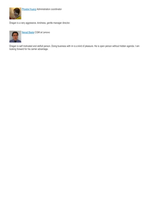 Phoebe Huang Administration coordinator
Dragan is a very aggressive, kindness, gentle manager director.
Nenad Basta CGM at Lenovo
Dragan is self motivated and skilfull person. Doing business with im is a kind of pleasure. He is open person without hidden agenda. I am
looking forward for his carrier advantage.
 