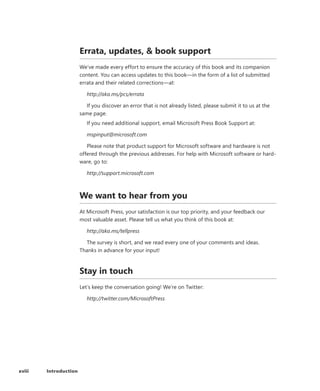 xviii Introduction
Errata, updates,  book support
We’ve made every effort to ensure the accuracy of this book and its companion
content. You can access updates to this book—in the form of a list of submitted
errata and their related corrections—at:
http://aka.ms/pcs/errata
If you discover an error that is not already listed, please submit it to us at the
same page.
If you need additional support, email Microsoft Press Book Support at:
mspinput@microsoft.com
Please note that product support for Microsoft software and hardware is not
offered through the previous addresses. For help with Microsoft software or hard-
ware, go to:
http://support.microsoft.com
We want to hear from you
At Microsoft Press, your satisfaction is our top priority, and your feedback our
most valuable asset. Please tell us what you think of this book at:
http://aka.ms/tellpress
The survey is short, and we read every one of your comments and ideas.
Thanks in advance for your input!
Stay in touch
Let’s keep the conversation going! We’re on Twitter:
http://twitter.com/MicrosoftPress
 