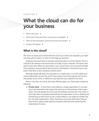 1
C H A P T E R 1
What the cloud can do for
your business
■	 What is the cloud?  1
■	 What kinds of Microsoft public cloud services are available?  2
■	 What can Microsoft public cloud services do for your ­business?  3
■	 Putting it all together  4
What is the cloud?
The cloud: no doubt you’ve heard that term. But if you’re like a lot of people, you might
not know what it means—or how it could help your business.
Simply put, the cloud refers to software and services that run on the Internet. This is in
contrast to the software and services that run locally, on your computer. The cloud is also
used to store data. When you store data or use a cloud service, you can access the data
from anywhere, using any device that connects to the Internet—not just from your com-
puter’s hard drive or your company’s network server.
Although people talk about the cloud like it’s a single entity, it is in fact made up of
massive datacenters all over the world. These centers store the programs and services
that people access online, in addition to any data that users upload to the cloud.
There’s more than one cloud, and many different types, too. These types include the
following:
■■ Private cloud  A cloud that is used solely by a single organization. In a private
cloud, the datacenters that support the cloud are on the premises of the organi-
zation. The only people who can access the software and services in the cloud, or
store data there, are people authorized by the organization to do so. Building and
maintaining a private cloud can be a costly endeavor, and might be suitable only
for very large organizations. Often, businesses use private datacenters because
they need to support older physical computers that have been powering their
organizations for years.
 