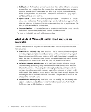 2	 CHAPTER 1	 What the cloud can do for your business
■■ Public cloud  Technically, in terms of architecture, there is little difference between a
private cloud and a public cloud. But a public cloud is accessible by anyone who wants
to use it. Anyone can access software and services on a public cloud, or store data
there. Usually, software and services on a public cloud are offered on a “pay-as-you-
go” basis, although some are free.
■■ Hybrid cloud  A hybrid cloud is what you might expect—a combination of a private
cloud and a public cloud. An organization might take the hybrid cloud approach if, for
example, it wanted to store sensitive data on a private cloud, but be able to access that
data by using a program on a public cloud.
■■ Community cloud  In this model, a group of organizations with similar needs, interests,
or concerns might share a private cloud in order to share resources.
The focus of this book is Microsoft public cloud services.
What kinds of Microsoft public cloud services are
available?
Microsoft offers more than 200 public cloud services. These services are divided into three
main categories:
■■ Software as a service (SaaS)  SaaS describes a way of licensing and delivering soft-
ware by using a subscription model. Subscriptions can be paid on a monthly or yearly
basis, or through special licensing programs. With SaaS, the software is located in the
cloud, and users access it through the Internet. It is not installed on the user’s computer.
Examples of SaaS are Microsoft Office 365, Xbox Live, and Microsoft Intune.
■■ Infrastructure as a service (IaaS)  With IaaS, users can rent compute, storage,
and networking resources by using datacenter hardware to deploy virtual machines.
(A virtual machine is a virtual computer within a physical computer, implemented in
software. It emulates a complete hardware system, from processor to network card.)
Users pay for these resources as they would a utility, like power or water, with the cost
reflecting the actual amount of resources consumed. Examples of IaaS are virtual ma-
chines within Microsoft Azure.
■■ Platform as a service (PaaS)  With PaaS, users can develop, run, and manage web
apps in a ready-made, cloud-based environment. Examples of using PaaS include
building an app, an SQL database, or a website.
 