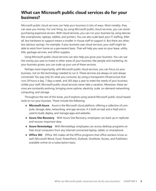 What can Microsoft public cloud services do for your business?	 CHAPTER 1	 3
What can Microsoft public cloud services do for your
business?
Microsoft public cloud services can help your business in lots of ways. Most notably, they
can save you money. For one thing, by using Microsoft public cloud services, you can avoid
purchasing expensive servers. With cloud services, you can run your business by using devices
like smartphones, laptops, tablets, and printers. You can also scale back your IT staffing. After
all, less hardware to support means a smaller in-house staff to support it. But there are other,
less obvious savings. For example, if your business uses cloud services, your staff might be
able to work from home on a permanent basis. That will help you save on your lease, utility
bills, garbage services, and office supplies.
Using Microsoft public cloud services can also help you grow your business. You can use
the money you save to invest in other areas of your business, like people and marketing. As
your business grows, you can scale up your use of these services.
Perhaps most importantly, with Microsoft public cloud services, you can focus on your
business, not on the technology needed to run it. These services are always on and always
connected. You pay only for what you consume, by using a transparent infrastructure that
runs 24 hours a day, 7 days a week, and 365 days a year to meet the needs of your business.
Unlike your staff, Microsoft public cloud services never take a vacation. Moreover, these ser-
vices are constantly evolving, bringing more uptime, elasticity, scale, on-demand networking,
computing, and storage.
Throughout the rest of this book, you’ll explore using several Microsoft public cloud-based
tools to run your business. These include the following:
■■ Microsoft Azure  Azure is the Microsoft cloud platform, offering a collection of com-
pute, storage, data, networking, and app services. It is both an IaaS and a PaaS and is
used to build, deploy, and manage apps and websites.
■■ Azure Site Recovery  With Azure Site Recovery, employees can back up or replicate
and recover important data.
■■ Azure RemoteApp With RemoteApp, employees can access desktop programs on
their local computers from any Internet-connected laptop, tablet, or smartphone.
■■ Office 365  Office 365 makes all the Office programs that office workers know so
well (Microsoft Word, Excel, PowerPoint, Outlook, OneNote, Access, and Publisher)
available online on a subscription basis.
 