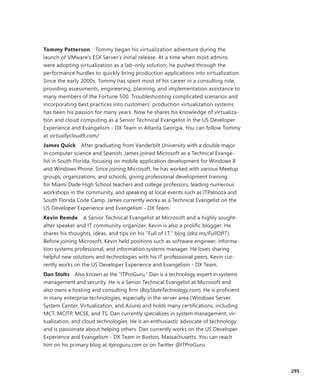 295
Tommy Patterson  Tommy began his virtualization adventure during the
launch of VMware’s ESX Server’s initial release. At a time when most admins
were adopting virtualization as a lab-only solution, he pushed through the
performance hurdles to quickly bring production applications into virtualization.
Since the early 2000s, Tommy has spent most of his career in a consulting role,
providing assessments, engineering, planning, and implementation assistance to
many members of the Fortune 500. Troubleshooting complicated scenarios and
incorporating best practices into customers’ production virtualization systems
has been his passion for many years. Now he shares his knowledge of virtualiza-
tion and cloud computing as a Senior Technical Evangelist in the US Developer
Experience and Evangelism - DX Team in Atlanta Georgia. You can follow Tommy
at virtuallycloud9.com/.
James Quick  After graduating from Vanderbilt University with a double major
in computer science and Spanish, James joined Microsoft as a Technical Evange-
list in South Florida, focusing on mobile application development for Windows 8
and Windows Phone. Since joining Microsoft, he has worked with various Meetup
groups, organizations, and schools, giving professional development training
for Miami Dade High School teachers and college professors, leading numerous
workshops in the community, and speaking at local events such as ITPalooza and
South Florida Code Camp. James currently works as a Technical Evangelist on the
US Developer Experience and Evangelism - DX Team.
Kevin Remde  A Senior Technical Evangelist at Microsoft and a highly sought-­
after speaker and IT community organizer, Kevin is also a prolific blogger. He
shares his thoughts, ideas, and tips on his “Full of I.T.” blog (aka.ms/FullOfIT).
­Before joining Microsoft, Kevin held positions such as software engineer, informa-
tion systems professional, and information systems manager. He loves sharing
helpful new solutions and technologies with his IT professional peers. Kevin cur-
rently works on the US Developer Experience and Evangelism - DX Team.
Dan Stolts  Also known as the “ITProGuru,” Dan is a technology expert in systems
management and security. He is a Senior Technical Evangelist at Microsoft and
also owns a hosting and consulting firm (BayStateTechnology.com). He is proficient
in many enterprise technologies, especially in the server area (Windows Server,
System Center, Virtualization, and Azure) and holds many certifications, including
MCT, MCITP, MCSE, and TS. Dan currently specializes in system management, vir-
tualization, and cloud technologies. He is an enthusiastic advocate of technology
and is passionate about helping others. Dan currently works on the US Developer
Experience and Evangelism - DX Team in Boston, Massachusetts. You can reach
him on his primary blog at itproguru.com or on Twitter @ITProGuru.
 