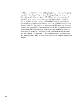 296
Ed Wilson  Ed Wilson is the Microsoft Scripting Guy and a well-known scripting
expert. He writes the daily Hey, Scripting Guy! blog at blogs.technet.com/b
/heyscriptingguy/. He has also spoken at TechEd and at the Microsoft internal
TechReady conferences. He has written more than a dozen books, including
nine on Windows scripting that were published by ­Microsoft Press. He has also
contributed to nearly a dozen other books. His newest book by Microsoft Press is
Windows PowerShell Best Practices. Ed holds more than 20 industry certifications,
including Microsoft Certified Systems Engineer (MCSE) and Certified Information
Systems Security Professional (CISSP). Prior to coming to work for Microsoft, he
was a senior consultant for a Microsoft Gold Certified Partner, where he special-
ized in Active Directory design and Exchange implementation. In his spare time,
he is writing a mystery novel. For more about Ed you can go to ewblog.edwilson.com
/ewblog/.
 
