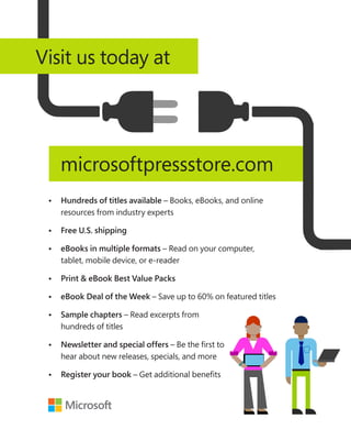 •	Hundreds of titles available – Books, eBooks, and online
resources from industry experts
•	 Free U.S. shipping
•	eBooks in multiple formats – Read on your computer,
tablet, mobile device, or e-reader
•	Print  eBook Best Value Packs
•	eBook Deal of the Week – Save up to 60% on featured titles
•	Sample chapters – Read excerpts from
hundreds of titles
•	Newsletter and special offers – Be the first to
hear about new releases, specials, and more
•	Register your book – Get additional benefits
microsoftpressstore.com
Visit us today at
 