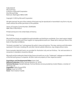 PUBLISHED BY
Microsoft Press
A division of Microsoft Corporation
One Microsoft Way
Redmond, Washington 98052-6399
Copyright © 2015 by Microsoft Corporation
All rights reserved. No part of the contents of this book may be reproduced or transmitted in any form or by any
means without the written permission of the publisher.
Library of Congress Control Number: 2014951856
ISBN: 978-0-7356-9705-8
Printed and bound in the United States of America.
First Printing
Microsoft Press books are available through booksellers and distributors worldwide. If you need support related
to this book, email Microsoft Press Support at mspinput@microsoft.com. Please tell us what you think of this
book at http://aka.ms/tellpress.
This book is provided “as-is” and expresses the author’s views and opinions. The views, opinions and information
expressed in this book, including URL and other Internet website references, may change without notice.
Some examples depicted herein are provided for illustration only and are fictitious. No real association or
connection is intended or should be inferred.
Microsoft and the trademarks listed at http://www.microsoft.com on the “Trademarks” webpage are trademarks
of the Microsoft group of companies. All other marks are property of their respective owners.
Acquisitions and Developmental Editor: Karen Szall
Editorial Production: Online Training Solutions, Inc. (OTSI)
Technical Reviewer: Randall Galloway; Technical Review services provided by Content Master, a member of
CM Group, Ltd.
Copyeditor: Kathy Krause (OTSI)
Indexer: Susie Carr (OTSI)
Cover: Twist Creative ● Seattle
 