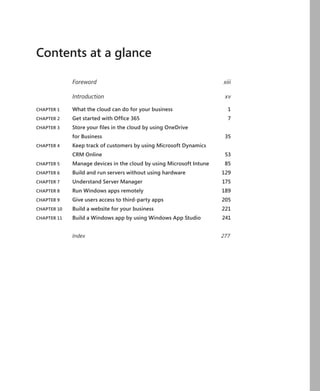 Contents at a glance
Foreword	xiii
Introduction	xv
CHAPTER 1	 What the cloud can do for your business	 1
CHAPTER 2	 Get started with Office 365	 7
CHAPTER 3	 Store your files in the cloud by using OneDrive
	 for Business	 35
CHAPTER 4	 Keep track of customers by using Microsoft Dynamics
	 CRM Online	 53
CHAPTER 5	 Manage devices in the cloud by using Microsoft Intune	 85
CHAPTER 6	 Build and run servers without using hardware	 129
CHAPTER 7	 Understand Server Manager	 175
CHAPTER 8	 Run Windows apps remotely	 189
CHAPTER 9	 Give users access to third-party apps	 205
CHAPTER 10	 Build a website for your business	 221
CHAPTER 11	 Build a Windows app by using Windows App Studio	 241
Index	277
 