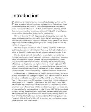 xv
Introduction
Public cloud services give business owners a fantastic opportunity to use the
latest technology without investing in hardware and an IT department. More
and more businesses are turning to cloud deployments as an efficient way of
doing business. Whether you’re a student, an entrepreneur, a startup, a small
business owner, or a cloud computing professional, this book is for you if you are
thinking about a public cloud deployment for your business.
This book steps you through the process of setting up your business in the
cloud. It includes instructions and links to demos that will get you started, in addi-
tion to some advanced topics. The instructions take advantage of the trial versions
of products from Microsoft so you can get up and running quickly and find the
right tools for your business.
This “how-to” book assumes you have no working knowledge of Microsoft
public cloud services and administration. That’s okay; the book will educate you
about all the public cloud services that will help you make your business thrive.
Over the last 22 years with Microsoft, I’ve personally seen a revolutionary
technical transformation from “traditional” on-premises infrastructures consisting
of the procurement of physical hardware, the provisioning of physical operat-
ing system software from physical media, the testing of hubs, the configuring
of switches, and the planning and implementation of network topologies. With
today’s technology, you have the ability to manage all practical aspects of your
business without major investments in hardware and software, and without being
an experienced IT administrator or hiring a staff to maintain that infrastructure.
As I reflect back to 1988 when I started in Microsoft Manufacturing and Distri-
bution, the company was leading the list of the “top” software companies. At that
time, they were listed in order by revenue: Microsoft #1, Lotus #2, and Ashton-
Tate #3.  New products from Microsoft then included Basic Professional Develop-
ment System (PDS), QuickBasic 1.0 for the Mac, and three new CD-ROM titles:
Microsoft Small Business Consultant, Microsoft Stat Pack, and the Microsoft Pro-
grammers Library. The company established subsidiaries in Spain and Korea, and
announced plans for a software center in India. Windows 286/386 was introduced,
and the company shipped OS/2 with Presentation Manager. Mike Maples joined
Microsoft to head the applications division. The Microsoft company meeting was
held at the new Washington State Convention Center. The meeting’s theme was
“Making It All Make Sense,” and the gift to attendees was a portable stereo/tape
player. Boy, how times have changed.
 