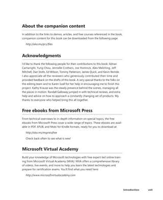 xviiIntroduction
About the companion content
In addition to the links to demos, articles, and free courses referenced in the book,
companion content for this book can be downloaded from the following page:
http://aka.ms/pcs/files
Acknowledgments
I’d like to thank the following people for their contributions to this book: Adnan
Cartwright, Yung Chou, Jennelle Crothers, Joe Homnick, Alex Melching, Jeff
Mitchell, Dan Stolts, Ed Wilson, Tommy Patterson, James Quick, and Kevin Remde.
I also appreciate all the reviewers who generously contributed their time and
provided feedback on the drafts of this book. A very special thanks to the folks on
the editing team and to Karen Szall for her help in encouraging me to finish this
project. Kathy Krause was the steady presence behind the scenes, managing all
the pieces in motion. Randall Galloway jumped in with technical reviews, and extra
help and advice on how to approach a constantly changing set of products. My
thanks to everyone who helped bring this all together.
Free ebooks from Microsoft Press
From technical overviews to in-depth information on special topics, the free
ebooks from Microsoft Press cover a wide range of topics. These ebooks are avail-
able in PDF, EPUB, and Mobi for Kindle formats, ready for you to download at:
http://aka.ms/mspressfree
Check back often to see what is new!
Microsoft Virtual Academy
Build your knowledge of Microsoft technologies with free expert-led online train-
ing from Microsoft Virtual Academy (MVA). MVA offers a comprehensive library
of videos, live events, and more to help you learn the latest technologies and
prepare for certification exams. You’ll find what you need here:
http://www.microsoftvirtualacademy.com
 