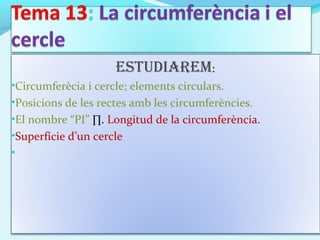 EstudiarEm:
•Circumferècia i cercle; elements circulars.
•Posicions de les rectes amb les circumferències.
•El nombre “PI” ∏. Longitud de la circumferència.
•Superfície d’un cercle
•
 