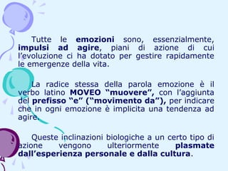 Tutte le emozioni sono, essenzialmente,
impulsi ad agire, piani di azione di cui
l’evoluzione ci ha dotato per gestire rapidamente
le emergenze della vita.
La radice stessa della parola emozione è il
verbo latino MOVEO “muovere”, con l’aggiunta
del prefisso “e” (“movimento da”), per indicare
che in ogni emozione è implicita una tendenza ad
agire.
Queste inclinazioni biologiche a un certo tipo di
azione
vengono
ulteriormente
plasmate
dall’esperienza personale e dalla cultura.

 