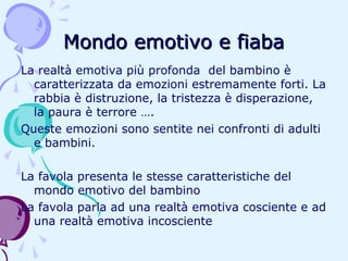 Mondo emotivo e fiaba
La realtà emotiva più profonda del bambino è
caratterizzata da emozioni estremamente forti. La
rabbia è distruzione, la tristezza è disperazione,
la paura è terrore ….
Queste emozioni sono sentite nei confronti di adulti
e bambini.
La favola presenta le stesse caratteristiche del
mondo emotivo del bambino
La favola parla ad una realtà emotiva cosciente e ad
una realtà emotiva incosciente

 