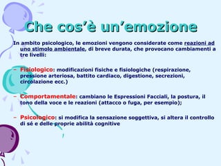 Che cos’è un’emozione
In ambito psicologico, le emozioni vengono considerate come reazioni ad
uno stimolo ambientale, di breve durata, che provocano cambiamenti a
tre livelli:

– Fisiologico: modificazioni fisiche e fisiologiche (respirazione,
pressione arteriosa, battito cardiaco, digestione, secrezioni,
circolazione ecc.)

– Comportamentale: cambiano le Espressioni Facciali, la postura, il
tono della voce e le reazioni (attacco o fuga, per esempio);

– Psicologico: si modifica la sensazione soggettiva, si altera il controllo
di sé e delle proprie abilità cognitive

 