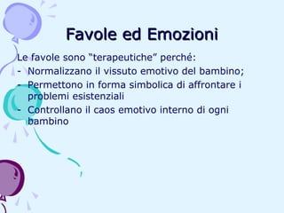 Favole ed Emozioni
Le favole sono “terapeutiche” perché:
- Normalizzano il vissuto emotivo del bambino;
- Permettono in forma simbolica di affrontare i
problemi esistenziali
- Controllano il caos emotivo interno di ogni
bambino

 