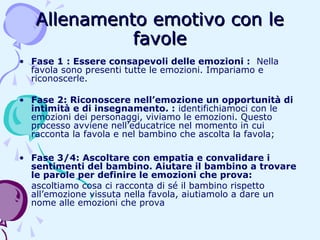 Allenamento emotivo con le
favole
• Fase 1 : Essere consapevoli delle emozioni : Nella
favola sono presenti tutte le emozioni. Impariamo e
riconoscerle.
• Fase 2: Riconoscere nell’emozione un opportunità di
intimità e di insegnamento. : identifichiamoci con le
emozioni dei personaggi, viviamo le emozioni. Questo
processo avviene nell’educatrice nel momento in cui
racconta la favola e nel bambino che ascolta la favola;
• Fase 3/4: Ascoltare con empatia e convalidare i
sentimenti del bambino. Aiutare il bambino a trovare
le parole per definire le emozioni che prova:
ascoltiamo cosa ci racconta di sé il bambino rispetto
all’emozione vissuta nella favola, aiutiamolo a dare un
nome alle emozioni che prova

 