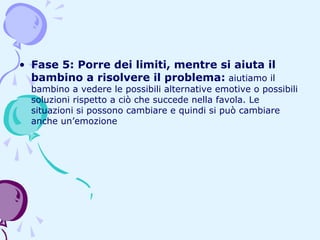 • Fase 5: Porre dei limiti, mentre si aiuta il
bambino a risolvere il problema: aiutiamo il

bambino a vedere le possibili alternative emotive o possibili
soluzioni rispetto a ciò che succede nella favola. Le
situazioni si possono cambiare e quindi si può cambiare
anche un’emozione

 