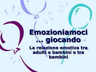 Emozioniamoci
… giocando
La relazione emotiva tra
adulti e bambini e tra
bambini

 