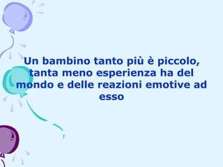 Un bambino tanto più è piccolo,
tanta meno esperienza ha del
mondo e delle reazioni emotive ad
esso

 