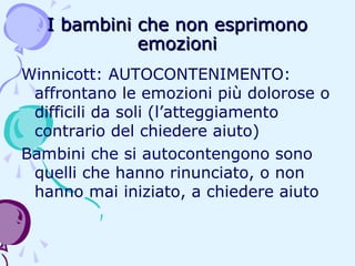 I bambini che non esprimono
emozioni
Winnicott: AUTOCONTENIMENTO:
affrontano le emozioni più dolorose o
difficili da soli (l’atteggiamento
contrario del chiedere aiuto)
Bambini che si autocontengono sono
quelli che hanno rinunciato, o non
hanno mai iniziato, a chiedere aiuto

 