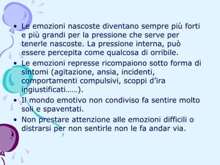 • Le emozioni nascoste diventano sempre più forti
e più grandi per la pressione che serve per
tenerle nascoste. La pressione interna, può
essere percepita come qualcosa di orribile.
• Le emozioni represse ricompaiono sotto forma di
sintomi (agitazione, ansia, incidenti,
comportamenti compulsivi, scoppi d’ira
ingiustificati……).
• Il mondo emotivo non condiviso fa sentire molto
soli e spaventati.
• Non prestare attenzione alle emozioni difficili o
distrarsi per non sentirle non le fa andar via.

 