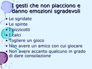 I gesti che non piacciono e
danno emozioni sgradevoli
• Le sgridate
• Le spinte
• I pizzicotti
• I calci
• Togliere un gioco
• Non avere un amico con cui giocare
• Non avere accanto qualcuno in grado
di dare consolazione

 