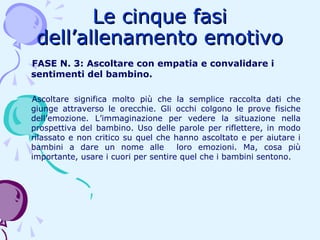 Le cinque fasi
dell’allenamento emotivo
FASE N. 3: Ascoltare con empatia e convalidare i
sentimenti del bambino.
Ascoltare significa molto più che la semplice raccolta dati che
giunge attraverso le orecchie. Gli occhi colgono le prove fisiche
dell’emozione. L’immaginazione per vedere la situazione nella
prospettiva del bambino. Uso delle parole per riflettere, in modo
rilassato e non critico su quel che hanno ascoltato e per aiutare i
bambini a dare un nome alle
loro emozioni. Ma, cosa più
importante, usare i cuori per sentire quel che i bambini sentono.

 