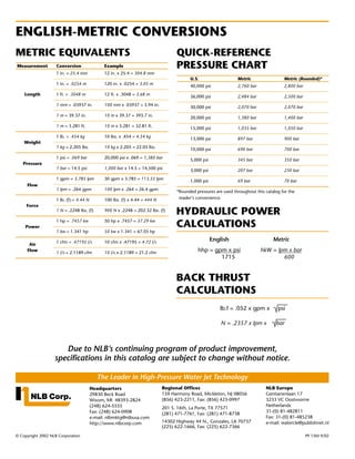 ENGLISH-METRIC CONVERSIONS
METRIC EQUIVALENTS                                                                 QUICK-REFERENCE
Measurement         Conversion                 Example                             PRESSURE CHART
                    1 in. = 25.4 mm            12 in. x 25.4 = 304.8 mm
                                                                                         U.S.                    Metric                 Metric (Rounded)*
                    1 in. = .0254 m            120 in. x .0254 = 3.05 m
                                                                                         40,000 psi              2,760 bar              2,800 bar
    Length          1 ft. = .3048 m            12 ft. x .3048 = 3.68 m
                                                                                         36,000 psi              2,484 bar              2,500 bar
                    1 mm = .03937 in.          100 mm x .03937 = 3.94 in.
                                                                                         30,000 psi              2,070 bar              2,070 bar
                    1 m = 39.37 in.            10 m x 39.37 = 393.7 in.
                                                                                         20,000 psi              1,380 bar              1,400 bar
                    1 m = 3.281 ft.            10 m x 3.281 = 32.81 ft.
                                                                                         15,000 psi              1,035 bar              1,050 bar
                    1 lb. = .454 kg            10 lbs. x .454 = 4.54 kg
                                                                                         13,000 psi              897 bar                900 bar
    Weight
                    1 kg = 2.205 lbs.          10 kg x 2.205 = 22.05 lbs.
                                                                                         10,000 psi              690 bar                700 bar
                    1 psi = .069 bar           20,000 psi x .069 = 1,380 bar
                                                                                         5,000 psi               345 bar                350 bar
   Pressure
                    1 bar = 14.5 psi           1,000 bar x 14.5 = 14,500 psi
                                                                                         3,000 psi               207 bar                230 bar
                    1 gpm = 3.785 lpm          30 gpm x 3.785 = 113.55 lpm
                                                                                         1,000 psi               69 bar                 70 bar
     Flow
                    1 lpm = .264 gpm           100 lpm x .264 = 26.4 gpm
                                                                                   *Rounded pressures are used throughout this catalog for the
                    1 lb. (f) = 4.44 N         100 lbs. (f) x 4.44 = 444 N          reader’s convenience.
     Force
                    1 N = .2248 lbs. (f)       900 N x .2248 = 202.32 lbs. (f)
                                                                                   HYDRAULIC POWER
                    1 hp = .7457 kw            50 hp x .7457 = 37.29 kw
    Power                                                                          CALCULATIONS
                    1 kw = 1.341 hp            50 kw x 1.341 = 67.05 hp

                    1 cfm = .47195 l/s         10 cfm x .47195 = 4.72 l/s
                                                                                                     English                       Metric
      Air
     Flow
                    1 l/s = 2.1189 cfm         10 l/s x 2.1189 = 21.2 cfm                    hhp = gpm x psi                 hkW = lpm x bar
                                                                                                     1715                            600


                                                                                   BACK THRUST
                                                                                   CALCULATIONS
                                                                                                        lb.f = .052 x gpm x          psi

                                                                                                         N = .2357 x lpm x          bar



                      Due to NLB’s continuing program of product improvement,
                   specifications in this catalog are subject to change without notice.

                                            The Leader in High-Pressure Water Jet Technology
                                         Headquarters                        Regional Offices                                  NLB Europe
                                         29830 Beck Road                     159 Harmony Road, Mickleton, NJ 08056             Gentianenlaan 17
                                         Wixom, MI 48393-2824                (856) 423-2211, Fax: (856) 423-0997               3233 VC Oostvoorne
                                         (248) 624-5555                                                                        Netherlands
                                                                             201 S. 16th, La Porte, TX 77571
                                         Fax: (248) 624-0908                                                                   31-(0) 81-482811
                                                                             (281) 471-7761, Fax: (281) 471-8738
                                         e-mail: nlbmktg@nlbusa.com                                                            Fax: 31-(0) 81-485238
                                         http://www.nlbcorp.com              14302 Highway 44 N., Gonzales, LA 70737           e-mail: watercle@publishnet.nl
                                                                             (225) 622-1666, Fax: (225) 622-7366
© Copyright 2002 NLB Corporation                                                                                                                    PP 15M 9/02
 