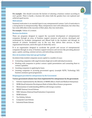 86
For example: One should overcome the barriers of selecting a business venture according to
one‘s gender. There is hardly a business left where both the genders have not explored and
achieved equal success.
Motivational:
Sustained motivation is an essential input in any entrepreneurial venture. Lack of motivation is
a strong barrier to entrepreneurship. Many entrepreneurs start with enthusiasm, but when they
face some difficulties in the execution of their plans, they lose motivation.
For example: Failure of a venture.
Business Incubation:
These are programs designed to support the successful development of entrepreneurial
companies through an array of business support resources and services, developed and
orchestrated by incubator management and offered both in the incubator and through its
network of contacts. Incubators vary in the way they deliver their services, in their
organizational structure, and in the types of clients they serve.
It is an organization designed to accelerate the growth and success of entrepreneurial
companies through an array of business support resources and services like providing physical
space, capital, coaching, common services, and networking connections.
How do incubators help start-ups get funding?
Incubators help resident companies secure capital in a number of ways:
Connecting companies with angel investors (high-net-worth individual investors).
Working with companies to perfect venture capital presentations and connecting them to
venture capitalists.
Assisting companies in applying for loans.
Assisting companies in accessing government agency (example NZTE, Technology NZ)
business assistance grant programmes.
Help/support provided for entrepreneurs by the Government
Various government schemes have been implemented for entrepreneurs by the government.
1. Schemes implemented by the Ministry of MSME (Micro, Small and Medium Enterprises)
2. SIDBI (Small Industries Development Bank of India) Micro Finance programme
3. Memorandum of understanding (MOUs) with foreign countries
4. MSME National Award Scheme
5. NSIC Schemes (National Small Industries Corporation)
6. SIDBI Schemes
7. Tax Holiday Scheme
8. Composite Loan Scheme
9. Industrial Estate Scheme
 