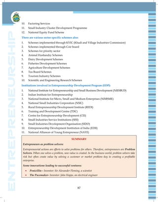 87
10. Factoring Services
11. Small Industry Cluster Development Programme
12. National Equity Fund Scheme
There are various sector specific schemes also:
1. Schemes implemented through KVIC (Khadi and Village Industries Commission)
2. Schemes implemented through Coir board
3. Schemes for priority sector
4. Animal Husbandry Schemes
5. Dairy Development Schemes
6. Fisheries Development Schemes
7. Agriculture Development Schemes
8. Tea Board Schemes
9. Tourism Industry Schemes
10. Scientific and Engineering Research Schemes
Institutions involved in Entrepreneurship Development Program (EDP):
1. National Institute for Entrepreneurship and Small Business Development (NIESBUD)
2. Indian Institute for Entrepreneurship
3. National Institute for Micro, Small and Medium Enterprises (NIMSME)
4. National Small Industries Corporation (NSIC)
5. Rural Entrepreneurship Development Institute (REDI)
6. Training and Development Centre (TDC)
7. Centre for Entrepreneurship Development (CEI)
8. Small Industries Service Institutions (SISI)
9. Small Industries Development Organisation (SIDO)
10. Entrepreneurship Development Institution of India (EDII)
11. National Alliances of Young Entrepreneur (NAYE)
SUMMARY
Entrepreneurs as problem solvers:
Entrepreneurial actions are efforts to solve problems for others. Therefore, entrepreneurs are Problem
Solvers. When one solves a problem, new value is created. In the business world, problem solvers take
risk but often create value by solving a customer or market problem--key to creating a profitable
enterprise.
Some innovations leading to successful ventures:
Penicillin - Inventor: Sir Alexander Fleming, a scientist
The Pacemaker- Inventor: John Hopps, an electrical engineer
 