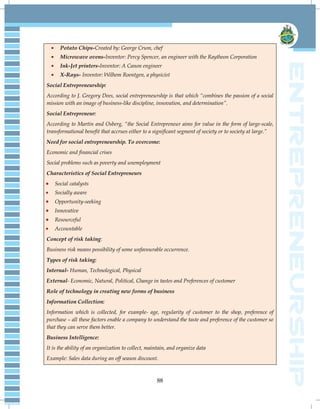 88
Potato Chips-Created by: George Crum, chef
Microwave ovens-Inventor: Percy Spencer, an engineer with the Raytheon Corporation
Ink-Jet printers-Inventor: A Canon engineer
X-Rays- Inventor: Wilhem Roentgen, a physicist
Social Entrepreneurship:
According to J. Gregory Dees, social entrepreneurship is that which “combines the passion of a social
mission with an image of business-like discipline, innovation, and determination”.
Social Entrepreneur:
According to Martin and Osberg, “the Social Entrepreneur aims for value in the form of large-scale,
transformational benefit that accrues either to a significant segment of society or to society at large.”
Need for social entrepreneurship. To overcome:
Economic and financial crises
Social problems such as poverty and unemployment
Characteristics of Social Entrepreneurs
Social catalysts
Socially aware
Opportunity-seeking
Innovative
Resourceful
Accountable
Concept of risk taking:
Business risk means possibility of some unfavourable occurrence.
Types of risk taking:
Internal- Human, Technological, Physical
External- Economic, Natural, Political, Change in tastes and Preferences of customer
Role of technology in creating new forms of business
Information Collection:
Information which is collected, for example- age, regularity of customer to the shop, preference of
purchase – all these factors enable a company to understand the taste and preference of the customer so
that they can serve them better.
Business Intelligence:
It is the ability of an organization to collect, maintain, and organize data
Example: Sales data during an off season discount.
 