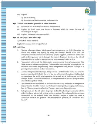 90
(iii) Explain
a) Smart Mobility,
b) Information Collection as new business forms
Q.5. Answer each of these questions in about 250 words:
(i) Enumerate the characteristics of social entrepreneurs.
(ii) Explain in detail three new forms of business which is created because of
technological changes.
(iii) Explain ‗barriers to entrepreneurship‘.
Q.6. HOTS: (High Order Thinking)
Application based exercise:
Explain the success story of Lijjat Papad.
Q.7. Activities:
1. Starting a business takes a lot of research an entrepreneur can find information on
almost any subject very rapidly by using the internet‘s World Wide Web. An
entrepreneur must communicate with many people, suppliers, distributors and a very
quick and inexpensive way is through the internet. In groups debate on the role of
internet and social media for an entrepreneur from customer‘s point of view.
2. ‗Innovation‘ is the word that differentiates an entrepreneur from a businessman. Tata
Nano is one such innovative product. Collect articles from magazine newspaper etc. on
the latest innovations bought out by a few entrepreneurs and prepare a collage or a
power point presentation on these innovations.
3. A social entrepreneur most unique ability is to see a problem in the world and have the
passion, interest and the belief that he or she can help solve it. Sometimes thinking that
we can change the world feels impossible, but a small act of kindness add up to big
changes. Make a video or a report about 10 entrepreneurs who made a change to some
one‘s life through their efforts.
4. The barriers are not the same for all individuals in the society. Interview an entrepreneur
in your locality about the barriers he/she faced in starting and developing his business,
how he/she overcomes these barriers. Prepare a report and discuss it in class.
5. Entrepreneurs are the risk takers. In groups find out local entrepreneurs and list the
risks they have taken while setting up their venture. Now after collecting enough
information do the research from your findings, prepare a report and draw a
conclusion based on the question: ―Are Entrepreneurs gamblers, or calculative risk
takers?‖
 