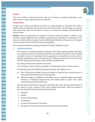 92
Market:
The word "market" is derived from the Latin word 'marcatus' meaning merchandise, ware,
traffic, trade or a place where business is conducted.
Golden Days:
In olden days, buying and selling was done by coming together at periodical fairs held at
specific places on particular dates. In the days of the 'barter system', the exchange was of goods
with goods only. Then, the invention of 'money' as a means of exchange revolutionized the
market system.
Markets: They are responsible for making the economy strong and stable, in itself is a very
dynamic concept. Market has been steadily acquiring greater dynamism and robustness. Ever
since its evolution, different authors have tried defining it differently. It has grown and changed
over the period of time and still the process is in progress.
The concepts pertaining to meaning of market are broadly classified as being:
1. Traditional Markets:
The concept of a traditional market corresponds to the early production phase when there
was a general scarcity of manufactured goods in the market. The phase of 'pre-industrial
revolution' world was characterized by an agriculture-cum-handicraft economy, with no
elaborate distribution system. The agriculturist, whether he produced corn or cotton, meat
or butter disposed of the surplus in his immediate neighborhood.
According to the American Market Association:-
"At every point where a specific commodity is concentrated for sale a market is found".
The definition gives the traditional meaning of market. The emphasis is on:
(1) Place: The goods available for sale are bought to a specific place and the buyers of
those goods reach those places for buying them.
(2) Different markets for different commodities such as vegetable market, food grains
market etc. Traditional concept focuses that market means ―a place" only, where
actual buying and selling takes place.
After the Second World War, especially in the fifties and sixties, the size and character of
the markets in many countries of the world changed enormously. With the passage of
time, the industrial activity has intensified in terms of:
 Quantity
 Quality
 Variety of the products
 Competition
 Awareness on the part of consumers
 Emergence of laws and enactments to protect consumer‘s interest.
 