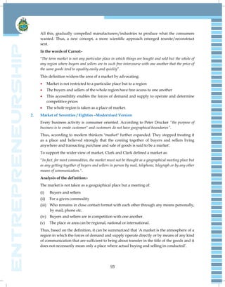 93
All this, gradually compelled manufacturers/industries to produce what the consumers
wanted. Thus, a new concept, a more scientific approach emerged reunite/reconstruct
sent.
In the words of Carnot:-
"The term market is not any particular place in which things are bought and sold but the whole of
any region where buyers and sellers are in such free intercourse with one another that the price of
the same goods tend to equality easily and quickly‖.
This definition widens the area of a market by advocating:
 Market is not restricted to a particular place but to a region
 The buyers and sellers of the whole region have free access to one another
 This accessibility enables the forces of demand and supply to operate and determine
competitive prices
 The whole region is taken as a place of market.
2. Market of Seventies / Eighties –Modernised Version
Every business activity is consumer oriented. According to Peter Drucker ―the purpose of
business is to create customer" and customers do not have geographical boundaries‖.
Thus, according to modern thinkers "market" further expanded. They stopped treating it
as a place and believed strongly that the coming together of buyers and sellers living
anywhere and transacting purchase and sale of goods is said to be a market'.
To support the wider view of market, Clark and Clark defined a market as:
―In fact, for most commodities, the market must not be thought as a geographical meeting place but
as any getting together of buyers and sellers in person by mail, telephone, telegraph or by any other
means of communication.".
Analysis of the definition:-
The market is not taken as a geographical place but a meeting of:
(i) Buyers and sellers
(ii) For a given commodity
(iii) Who remains in close contact format with each other through any means personally,
by mail, phone etc.
(iv) Buyers and sellers are in competition with one another.
(v) The place or area can be regional, national or international.
Thus, based on the definition, it can be summarized that 'A market is the atmosphere of a
region in which the forces of demand and supply operate directly or by means of any kind
of communication that are sufficient to bring about transfer in the title of the goods and it
does not necessarily mean only a place where actual buying and selling in conducted‘.
 