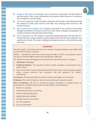 96
(5) Saving of time and cost: Customers now do not have to physically visit the market to
purchase goods. They can get information and the goods online because of e-commerce,
thus saving time, cost and energy.
(6) Less risk in payments: Under e-business, payments can be made on the Internet through
the medium of credit cards issued by the bank, thus reducing risks involved in the
transfer of money.
(7) Easy to launch new products: Any company can launch its new product in the market
through the medium of e-business much more easily. Mails, catalogues, photographs, etc.
can help customers understand the product better.
(8) Lower personnel cost: The number of personnel required decreases with the help of e-
business because a single computer is good enough to do the job of many employees more
quickly and correctly. This leads to helping the entrepreneur lower cost of production and
raise sales.
SUMMARY
The word 'market' is derived from the Latin word 'marcatus' meaning merchandise, ware, traffic, trade
or a place where business is conducted.
'Market' – responsible for makes the economy strong and stable, in itself is a very dynamic concept.
Ever since its evolution different authors have tried defining it differently.
The 'Market' has grown and changed over the period of time and still the process is in progress.
 ‘The Market' evolved as:
 Traditional Markets: "At every point at which a specific commodity is concentrated for sale a
market is found".
 Over a period of time, because of intensification of industrial activity in terms of quantity, quality,
variety, consumer awareness, laws, enactments, rules and regulations, the 'markets'
revolutionized.
E-Commerce: The interaction of the firm with its customers and suppliers over the internet.
E-Business: The conduct of industry, trade and commercial using the computer networks.
Role of E-Business: The focus on computer-to-computer interactions, are helping business in
discovering new cost-effective opportunities not only locally but internationally too.
 Markets are expanding
 Distributional channels are shortening
 Doubts are being quickly solved.
 Updated information available
 Facilitates launch of new products
 Less risk in payments
 Less cost of personnel‘s.
 