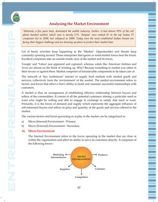 97
Analysing the Market Environment
Lot of hectic activities keep happening in the "Market". Opportunities and threats keep
constantly spinning around. Those enterprises that ignore or resist market forces bear the brunt.
Excellent companies take an outside-inside view of the market and its forces.
'Google' and 'Yahoo' just appeared and captured, whereas solids like American Airlines and
Avon are almost on the brink of winding up. Why? Because something in market was either in
their favour or against them. Market comprises of innumerable components to be taken care of.
The network of "key institutions" interact to supply final markets with needed goods and
services, collectively form the 'environment' of the market. The market environment refers to
factors and forces that affect a firm's ability to build and maintain successful relationships with
customers.
A market is thus an arrangement of establishing effective relationship between buyers and
sellers of the commodities. It consist of all the potential customers sharing a particular need or
want who might be willing and able to engage in exchange to satisfy that need or want.
Primarily, it is the forces of demand and supply which represents the aggregate influence of
self-interested buyers and sellers on price and quantity of the goods and services offered in the
market.
The various factors and forces governing or at play in the market can be categorized as:
a) Micro (Internal) Environment - Primary
b) Macro (External) Environment - Secondary
A) Micro Environment
The Internal Environment refers to the forces operating in the market that are close or
within the organization and affect its ability to serve its customers directly. It comprises of
the following forces:-
'Motorola, a few years back, dominated the mobile industry. Earlier, it had almost 50% of the cell
phone handset market, which now is merely 17% 'Satyam' once ranked 4th in the top Indian IT
companies list in 2008, but collapsed in 2009. Today even the most established Indian brands are
facing their biggest challenge and are drawing up plans to protect their market base.
 