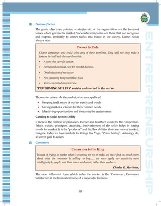 98
(1) Producer/Seller
The goals, objectives, policies, strategies etc. of the organization are the foremost
forces which govern the market. Successful companies are those that can recognize
and respond profitably to unmet needs and trends in the society. Unmet needs
always exist.
Power to Rule
Choose companies who could solve any of these problems. They will not only make a
fortune but will rule the world market:
 A sure shot cure for cancer.
 Permanent chemical cure for mental diseases.
 Desalinization of sea-water.
 Non-fattening tasty nutritious food
 Voice-controlled computer etc.
"PERFORMING SELLERS" sustain and succeed in the market.
Those enterprises rule the market, who are capable of:
 Keeping itself aware of market needs and trends
 Giving market a solution for their 'unmet' needs.
 Identifying opportunities and threats in the environment
Catering to social responsibility
If more is the number of producers, harder and healthier would be the competition.
Ethics, values, principles, creativity, innovativeness of the seller helps in setting
trends for market. It is the "producer" and his/her abilities that can create a 'market'.
Imagine, today we have markets for things like Yoga, ―Pranic healing‖, Astrology etc,
all credit goes to sellers.
(2) Customers
Consumer is the King
Instead of trying to market what is essential for us to make, we must find out much more
about what the consumer is willing to buy...... we must apply our creativity more
intelligently to people, and their wants and needs, rather than products.
Charles G. Mortimer.
The most influential force which rules the market is the 'Consumer', Consumer
Satisfaction is the foundation stone of a successful business.
 