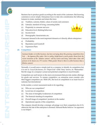 99
Business has to produce goods according to the needs of the customers. But knowing
customers is never simple. Enterprises have to take into consideration the following
features to create, maintain and retain this force:
(a) Tradition, customs, beliefs, values of society and customers
(b) Lifestyle, standard of living, consuming habits
(c) Propensity to consume and save
(d) Education level, thinking behaviour
(e) Income level
(f) Demographic characteristics etc.
Consumer demand is the most important element as it directly affects enterprises:-
a) Profitability
b) Reputation and Goodwill
c) Expansion Plans
(3) Competitors:
Eastman Kodak, in its film business, has been worrying about the growing competition from
Fuji — the Japanese film maker. But in reality, Kodak faced a much greater threat from the
recent invention of the "filmless camera" sold by Canon and Sony, which takes video still
pictures to be shown on a TV receiver. What greater threat is there to a film business than a
filmless camera!
Normally, it would seem a simple task for a company to identify its competitors but
it is not so. Coca-Cola knows, it‘s "Pepsi-Cola" while 'Sony' knows, its "Matsushita".
But the range of a company's actual and potential competitors is much broader.
Competitors are such factors in the micro environment that provide similar offerings
for goods and services. To remain competitive, an enterprise must consider who
their biggest competitors are. With LPG, the level of competition is no more local or
national, but international.
In the market, a correct assessment needs to be regarding:
(a) Who are our competitors?
(b) Level/size of competitors
(c) The areas of strengths/weaknesses of competitors
(d) The financial standing of competitors
(e) Overall image of competitors‘ products in the market
(f) Operational capacity of the competitors.
The company should develop a strategic advantage over their competitors else if it‘s
otherwise the fate of the enterprise is doomed. Edmund Burke believes "an opponent
is our helper".
 