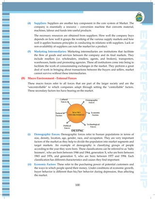 100
(4) Suppliers: Suppliers are another key component in the core system of Market. The
company is essentially a resource – conversion machine that converts material,
machines, labour and funds into useful products.
The necessary resources are obtained from suppliers. How well the company buys
depends on how well it grasps the working of the various supply markets and how
well it applies business principles in conducting its relations with suppliers. Lack or
non-availability of suppliers can ruin the market for a product.
(5) Marketing Intermediaries: Marketing intermediaries are institutions that facilitate
the flow of goods and services between the company and its final markets. They
include resellers (i.e. wholesalers, retailers, agents, and brokers), transporters,
warehouses, banks and promoting agencies. These all institutions come into being to
facilitate the work of consummating exchanges in the market. They perform a great
deal of work in bringing about transactions between the buyers and sellers, market
cannot survive without these intermediaries.
(B) Macro Environment - External Forces
These macro forces refer to all forces that are part of the larger society and are the
"uncontrollable" to which companies adapt through setting the "controllable" factors.
These secondary factors too have bearing on the market.
DETPNC
(i) Demographic Forces: Demographic forces refer to human populations in terms of
size, density, location, age, gender, race, and occupation. They are very important
factors of the market as they help to divide the population into market segments and
target markets. An example of demography is classifying groups of people
according to the year they were born. These classifications can be referred to as ‗baby
boomers‘, who are born between 1946 and 1964, generation X, who are born between
1965 and 1976, and generation Y, who are born between 1977 and 1994. Each
classification has different characteristics and causes they find important.
(ii) Economic Factors: These refer to the purchasing power of potential customers and
the ways in which people spend their money. Under conditions of economic growth,
buyer behavior is different than his/her behavior during depression, thus affecting
the market.
 