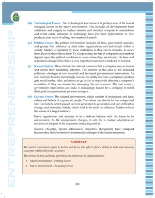 101
(iii) Technological Forces: The technological environment is perhaps one of the fastest
changing factors in the macro environment. This includes all developments from
antibiotics and surgery to nuclear missiles and chemical weapons to automobiles
and credit cards. Advances in technology have provided opportunities to new
products, new ways of selling, new markets & trends.
(iv) Political Forces: The political environment includes all laws, government agencies,
and groups that influence or limit other organizations and individuals within a
society. Market is regulated by these restrictions as they can be complex. It varies
from place to place time to time. To a large extent, the fate of companies and markets
depend upon the political conditions in areas where they are situated. As laws and
regulations change often, this is a very important aspect for a marketer to monitor.
(v) Natural Factors: These include the natural resources that a company uses as inputs
and affects their marketing activities. The concern in this area is the increased
pollution, shortages of raw materials and increased governmental intervention. As
raw materials become increasingly scarcer, the ability to create a company's product
gets much harder. Also, pollution can go as far as negatively affecting a company's
reputation if they are known for damaging the environment. The last concern,
government intervention can make it increasingly harder for a company to fulfill
their goals as requirements get more stringent.
(vi) Cultural Forces: The cultural environment, which consists of institutions and basic
values and beliefs of a group of people. The values can also be further categorized
into core beliefs, which passed on from generation to generation and very difficult to
change, and secondary beliefs, which tend to be easier to influence. Market reflects
the values of a target audience.
Every organisation and industry is in a delicate balance with the forces in its
environment. As the environment changes, it calls for a creative adaptation or
response on the part of the organisms interacting with it.
Nations (Assyria), Species (dinosaurs), industries (Kingfisher) have collapsed
because they failed to meet environmental challenges with creative responses.
SUMMARY
The market environment refers to factors and forces that affect a firm's ability to build and maintain
successful relationship with customers.
The various factors and forces governing the market can be categorized into:
 Micro Environment – Primary Forces
 Macro Environment – Secondary Forces
 