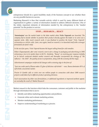 103
entrepreneur should do a quick feasibility study of the business concept to see whether there
are any possible barriers to success.
Marketing Research is thus that versatile activity which is used by many different kinds of
organisations to gather a variety of information needed to address different decisions. One of
the initial, important elements of information needed by the entrepreneur is the "market
potential" for the product or service.
STOP..... RESEARCH..... REACT
'Amrutanjan' was the market leader in the balm market when Vicks Vaporub was launched. The
company had to decide whether to position their product directly against the leader or to carve out a
separate niche. After much research work, it was finalised to position the brand 'Vicks Vaporub'
exclusively as a rub for colds. Later, once again, based on research, it re-launched itself with a stronger
formulation for faster relief.
In the next few years, Vicks Vaporub became the largest selling brand for cold remedies.
Dabur Chyawanprash, after some research, went in for a change in packaging and advertising in 1993
witnessing a rise in its market share to 68.5%. Similarly, "Rasna" on receiving poor response initially
on its launch conducted detailed market research and thereafter incorporated the strategy of "the
influence – the child", the quality of ease in preparation, along with the economy did the magic.
Advertisement campaigns reinforced all changes with a winning edge in the form of:
"Just one under-pack of Rasna makes 32 glass of delicious soft-drinks" – now, Rasna dominates 85% of
soft drinks concentrate market.
Procter & Gamble calls or visits over one million people in connection with about 1000 research
projects undertaken by its different product operating divisions.
Such rejuvenations by either new formulations, or additional ingredients or improved aesthetic appeal,
are normally the result of 'Market Research'.
Market research is the function which links the consumers, customer and public to the marketer
through information that is use to:
 Identify and define marketing opportunities and problems.
 Generate refine and evaluate marketing actions;
 Monitor marketing performance;
 Improve understanding of marketing as a process.
 