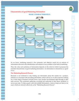 104
Characteristics of good Marketing Information:
BASIC CHARACTERISTICS
As we know, marketing research is the systematic and objective search for an analysis of
information relevant to the identification and solution of any problem in the field of marketing.
Thus, the value and usefulness of information depends on the extent to which it possesses the
essential characteristics of good marketing information. An information is characterize as 'good'
if it is:
The Marketing Research Process:
Research is not restricted to only finding out information about the market for a product,
instead it is concerned with providing information, which will act as an aid to decision-making
for a wide range of business activities from a new product development right through to after
sales services. This systematic gathering, recording and analyzing of data about 'problems' is
not an easy task. To help acquire valid and reliable information, a series of steps are likely to be
used, which are referred collectively as the ―Marketing Research Process‖.
 