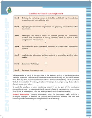105
Main Steps Involved in Marketing Research
Step 1 Defining the marketing problem to be tackled and identifying the marketing
research problem involved in the task.
Step 2 Specifying the information requirement, i.e., preparing a list of the needed
information
Step 3 Developing the research design and research produce i.e., determining
whether such information is already available, either in records of the
company or in outside sources.
Step 4 Information i.e., select the research instrument to be used, select sample type
and size.
Step 5 Analyzing the information and interpreting it in terms of the problem being
tackled.
Step 6 Summarize the findings
Step 7 Preparing the research report
Market research in a way is the application of the scientific method to marketing problems.
Although no method known to man can entirely eliminate uncertainty. But, a scientific method
more than any other procedure can minimize those elements of uncertainty which result from
the lack of information. By so doing, it reduces the danger of making a wrong choice between
alternative courses of action.
As particular emphasis is upon maintaining objectivity on the part of the investigator,
emphasizing accuracy in measurement and making exhaustive investigations, which means,
there should be application of valid and reliable research methods and instruments.
Research Instruments: Research instruments mean the instruments, tools methods or
techniques employed in research for gathering the information/response. One such most
commonly used instrument by the entrepreneurs, is Market Survey.
 